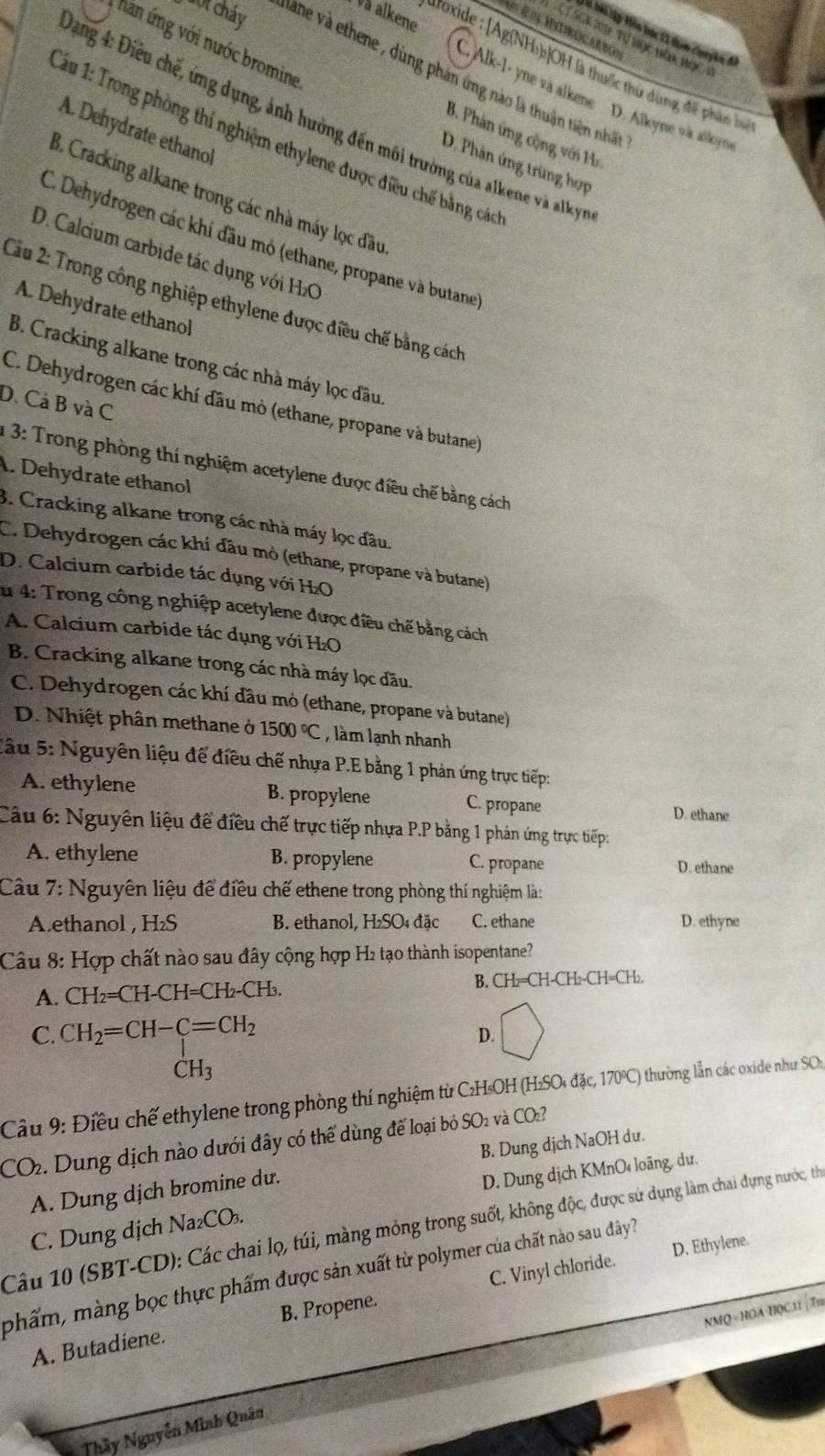 Và alkene
= R os Hntirocarro=
là bài lậy Hào bọc 11 thọm cuuyên đ
C T SCK J01 Tự nục hăa nộc 1
hăn ứng với nước bromine
droxide : [Ag(NH)s]OH là thuốc thủ dùng để phần bự
ộ t cháy lane và ethene , dùng phản ứng nào là thuận tiên nhất
C. Alk-1- yne và alkene D. Alkyne và alkoyna
* ang 4: Điều chế, ứng dụng, ảnh hường đến môi trường của alkene và alky
A. Dehydrate ethanol
B. Phản ứng cộng với Ha
*âu 1: Trong phòng thí nghiệm ethylene được điều chế bằng các
D. Phản ứng trùng hợp
3. Cracking alkane trong các nhà máy lọc đầu
C. Dehydrogen các khí đầu mỏ (ethane, propane và butane
D. Calcium carbide tác dụng với HzC
Cầu 2: Trong công nghiệp ethylene được điều chế bằng cách
A. Dehydrate ethanol
B. Cracking alkane trong các nhà máy lọc đầu.
D. Cả B và C
C. Dehydrogen các khí đầu mò (ethane, propane và butane)
1 3: Trong phòng thí nghiệm acetylene được điều chế bằng cách
A. Dehydrate ethanol
3. Cracking alkane trong các nhà máy lọc đầu.
C. Dehydrogen các khí đầu mỏ (ethane, propane và butane)
D. Calcium carbide tác dụng với H₂O
u 4: Trong công nghiệp acetylene được điều chế bằng cách
A. Calcium carbide tác dụng với H₂O
B. Cracking alkane trong các nhà máy lọc đầu.
C. Dehydrogen các khí đầu mỏ (ethane, propane và butane)
D. Nhiệt phân methane ở 1500°C , làm lạnh nhanh
Sâu 5: Nguyên liệu để điều chế nhựa P.E bằng 1 phản ứng trực tiếp:
A. ethylene B. propylene C. propane
D. ethane
Câu 6: Nguyên liệu để điều chế trực tiếp nhựa P.P bằng 1 phản ứng trực tiếp
A. ethylene B. propylene C. propane D. ethane
Câu 7: Nguyên liệu để điều chế ethene trong phòng thí nghiệm là:
Aethanol , H₂S  B. ethanol, H₂SO₄ đặc C. ethane D. ethyne
Câu 8: Hợp chất nào sau đây cộng hợp H2 tạo thành isopentane?
A. CH_2=CH-CH=CH_2-CH_3. B. CH₂=CH-CH₂-CH=CH₂.
C. CH_2=CH-C=CH_2
D.
CH_3
Cầu 9: Điều chế ethylene trong phòng thí nghiệm từ C₂H₅OH (H₂SO₄ đặc, 170ºC) thường lẫn các oxide như SOs
CO2. Dung dịch nào dưới đây có thể dùng để loại bỏ SO₂ và COz?
A. Dung dịch bromine du. B. Dung dịch NaOH du.
C. Dung dịch Na₂CO₃. D. Dung dịch KMnO loãng, dư.
Câu 10 (SBT-CD): Các chai lọ, túi, màng mỏng trong suốt, không độc, được sứ dụng làm chai dựng nước, thể
D. Ethylene.
phẩm, màng bọc thực phẩm được sản xuất từ polymer của chất nào sau đây?
A. Butadiene. B. Propene C. Vinyl chloride.
NMQ - HOA-H0C11 | Tm
Thầy Nguyễn Minh Quân