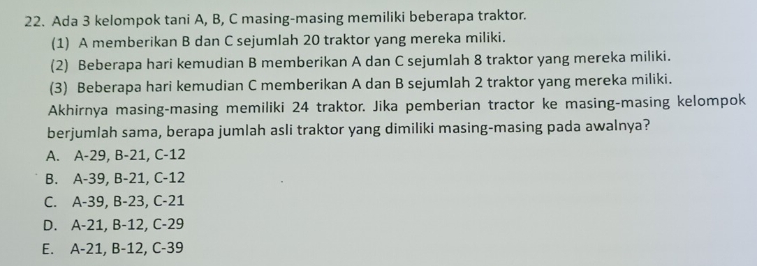 Ada 3 kelompok tani A, B, C masing-masing memiliki beberapa traktor.
(1) A memberikan B dan C sejumlah 20 traktor yang mereka miliki.
(2) Beberapa hari kemudian B memberikan A dan C sejumlah 8 traktor yang mereka miliki.
(3) Beberapa hari kemudian C memberikan A dan B sejumlah 2 traktor yang mereka miliki.
Akhirnya masing-masing memiliki 24 traktor. Jika pemberian tractor ke masing-masing kelompok
berjumlah sama, berapa jumlah asli traktor yang dimiliki masing-masing pada awalnya?
A. A-29, B-21, C-12
B. A-39, B-21, C-12
C. A-39, B-23, C-21
D. A-21, B-12, C-29
E. A-21, B-12, C-39