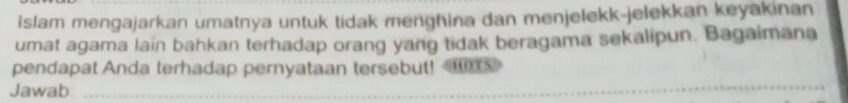 islam mengajarkan umatnya untuk tidak menghina dan menjelekk-jelekkan keyakinan 
umat agama lain bahkan terhadap orang yang tidak beragama sekalipun. Bagaimana 
pendapat Anda terhadap pernyataan tersebut! 
Jawab:_