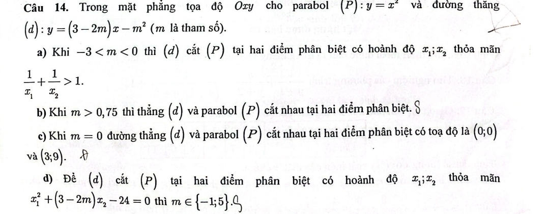 Trong mặt phẳng tọa độ Oxy cho parabol (P):y=x^2 và đường thăng
(d):y=(3-2m)x-m^2 (m là tham số).
a) Khi -3 thì (d) cắt (P) tại hai điểm phân biệt có hoành độ x_1; x_2 thỏa mãn
frac 1x_1+frac 1x_2>1.
b) Khi m>0,75 thì thẳng (đ) và parabol (P) cắt nhau tại hai điểm phân biệt. S
c) Khi m=0 đường thẳng (đ) và parabol (P) cắt nhau tại hai điểm phân biệt có toạ độ là (0;0)
và (3;9). . D
d) Để (d) cắt (P) tại hai điểm phân biệt có hoành độ x_1; x_2 thỏa mãn
x_1^(2+(3-2m)x_2)-24=0 thì m∈  -1;5 .