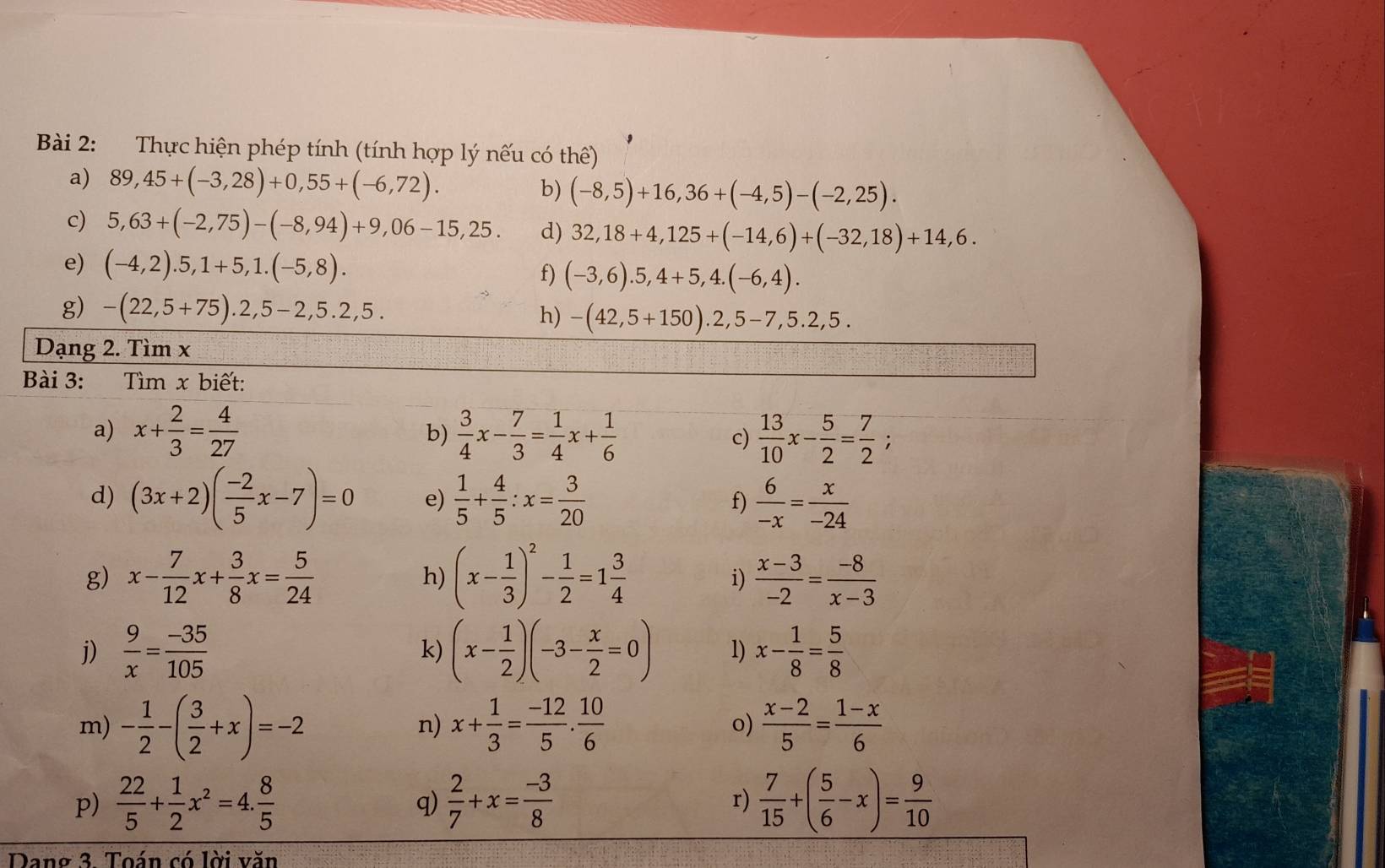 Thực hiện phép tính (tính hợp lý nếu có thể)
a) 89,45+(-3,28)+0,55+(-6,72). b) (-8,5)+16,36+(-4,5)-(-2,25).
c) 5,63+(-2,75)-(-8,94)+9,06-15,25. d) 32,18+4,125+(-14,6)+(-32,18)+14,6.
e) (-4,2).5,1+5,1.(-5,8). f) (-3,6).5,4+5,4.(-6,4).
g) -(22,5+75).2,5-2,5.2,5. h) -(42,5+150).2,5-7,5.2,5.
Dạng 2. Tìm x
Bài 3:  Tìm x biết:
a) x+ 2/3 = 4/27   3/4 x- 7/3 = 1/4 x+ 1/6   13/10 x- 5/2 = 7/2 ;
b)
c)
d) (3x+2)( (-2)/5 x-7)=0 e)  1/5 + 4/5 :x= 3/20  f)  6/-x = x/-24 
g) x- 7/12 x+ 3/8 x= 5/24  h) (x- 1/3 )^2- 1/2 =1 3/4   (x-3)/-2 = (-8)/x-3 
i)
j)  9/x = (-35)/105  k) (x- 1/2 )(-3- x/2 =0) 1) x- 1/8 = 5/8 
m) - 1/2 -( 3/2 +x)=-2 x+ 1/3 = (-12)/5 . 10/6  o)  (x-2)/5 = (1-x)/6 
n)
p)  22/5 + 1/2 x^2=4. 8/5   2/7 +x= (-3)/8   7/15 +( 5/6 -x)= 9/10 
q)
r)
Dang 3. Toán có lời văn