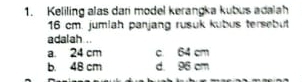 Keliling alas dari model kerangka kubus adalah
16 cm. jumiah panjang rusuk kubus tersebut
adalah ..
a. 24 cm c 64 cm
b. 48 cm d. 96 cm