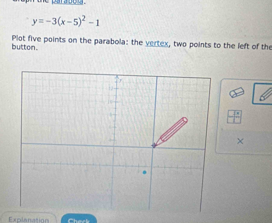 paraboía .
y=-3(x-5)^2-1
Plot five points on the parabola: the vertex, two points to the left of the 
button. 
× 
Explanation Check