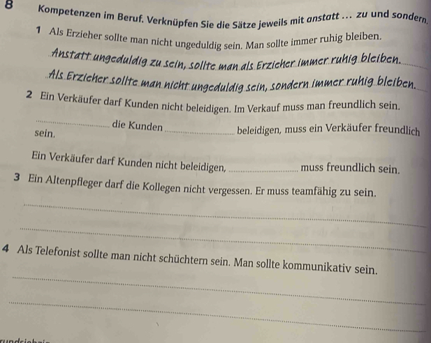 Kompetenzen im Beruf. Verknüpfen Sie die Sätze jeweils mit anstatt ... zu und sondern. 
1 Als Erzieher sollte man nicht ungeduldig sein. Man sollte immer ruhig bleiben. 
Anstätt ungeduldig zu sein, söllte man als Erzieher immer rühig bleiben. 
Als Erzieher söllte man nicht ungeduldig sein, sondern immer rühig bleiben 
2 Ein Verkäufer darf Kunden nicht beleidigen. Im Verkauf muss man freundlich sein. 
_ 
die Kunden 
sein. 
_beleidigen, muss ein Verkäufer freundlich 
Ein Verkäufer darf Kunden nicht beleidigen, _muss freundlich sein. 
_ 
3 Ein Altenpfleger darf die Kollegen nicht vergessen. Er muss teamfähig zu sein. 
_ 
_ 
4 Als Telefonist sollte man nicht schüchtern sein. Man sollte kommunikativ sein. 
_