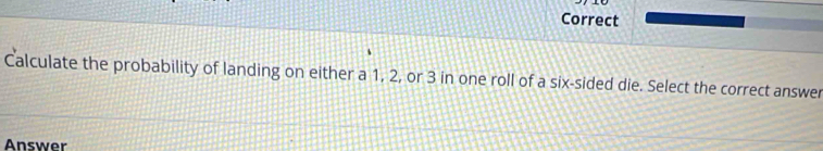 Correct 
Calculate the probability of landing on either a 1, 2, or 3 in one roll of a six-sided die. Select the correct answer 
Answer