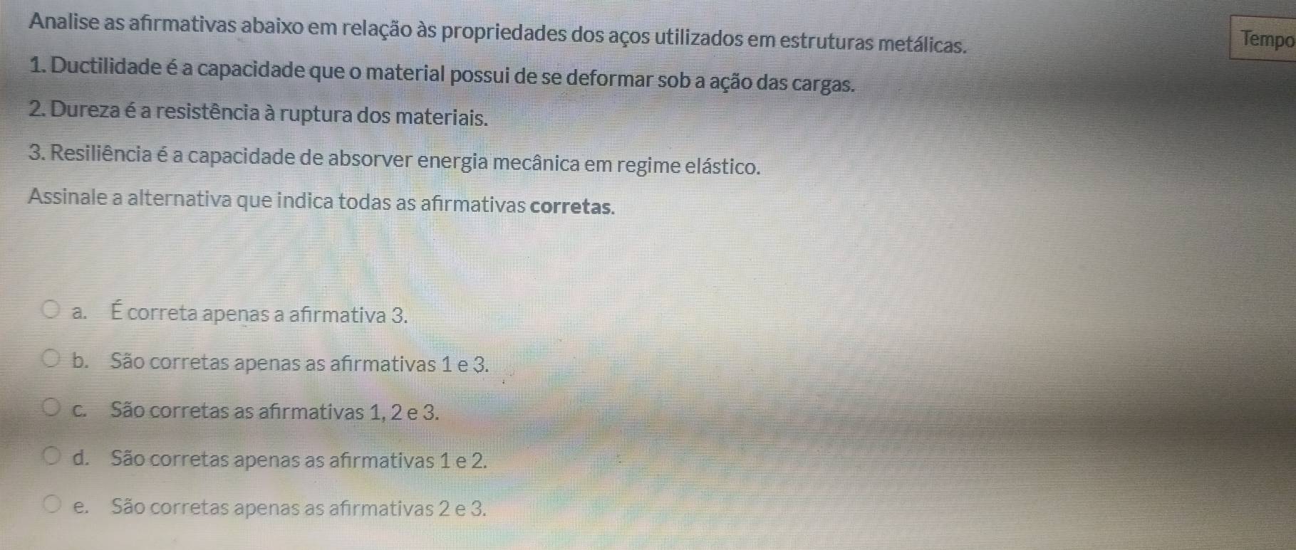 Analise as afrmativas abaixo em relação às propriedades dos aços utilizados em estruturas metálicas.
Tempo
1. Ductilidade é a capacidade que o material possui de se deformar sob a ação das cargas.
2. Dureza é a resistência à ruptura dos materiais.
3. Resiliência é a capacidade de absorver energia mecânica em regime elástico.
Assinale a alternativa que indica todas as afrmativas corretas.
a. É correta apenas a afirmativa 3.
b. São corretas apenas as afırmativas 1 e 3.
c. São corretas as afrmativas 1, 2 e 3.
d. São corretas apenas as afırmativas 1 e 2.
e. São corretas apenas as afirmativas 2 e 3.