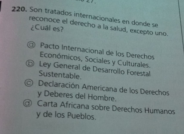 Son tratados internacionales en donde se
reconoce el derecho a la salud, excepto uno.
¿Cuál es?
Pacto Internacional de los Derechos
Económicos, Sociales y Culturales.
⑤ Ley General de Desarrollo Forestal
Sustentable.
Declaración Americana de los Derechos
y Deberes del Hombre.
Carta Africana sobre Derechos Humanos
y de los Pueblos.