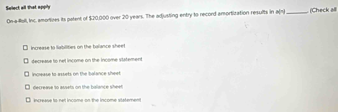 Select all that apply
On-a-Roll, Inc. amortizes its patent of $20,000 over 20 years. The adjusting entry to record amortization results in a(n) _ (Check all
increase to liabilities on the balance sheet
decrease to net income on the income statement
increase to assets on the balance sheet
decrease to assets on the balance sheet
increase to net income on the income statement