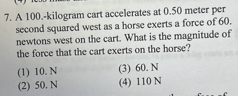 A 100.-kilogram cart accelerates at 0.50 meter per
second squared west as a horse exerts a force of 60.
newtons west on the cart. What is the magnitude of
the force that the cart exerts on the horse?
(1) 10. N (3) 60. N
(2) 50. N (4) 110 N