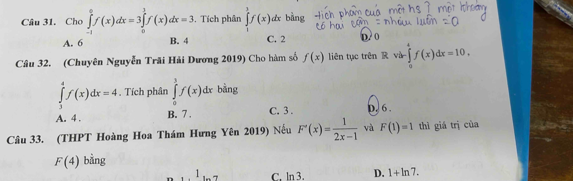 Cho ∈tlimits _(-1)^0f(x)dx=3 ∈tlimits _0^(3f(x)dx=3. Tích phân ∈tlimits _3^3f(x)dx bằng
A. 6 B. 4 C. 2 D 0
Câu 32. (Chuyên Nguyễn Trãi Hải Dương 2019) Cho hàm số f(x) liên tục trên R và ∈tlimits _0^4f(x)dx=10,
∈tlimits _3^4f(x)dx=4. Tích phân ∈tlimits _0^3f(x)dx bằng
A. 4. B. 7.
C. 3. D. 6.
Câu 33. (THPT Hoàng Hoa Thám Hưng Yên 2019) Nếu F'(x)=frac 1)2x-1 và F(1)=1 thì giá trị của
F(4) bằng
1
C. ln 3.
D. 1+ln 7.