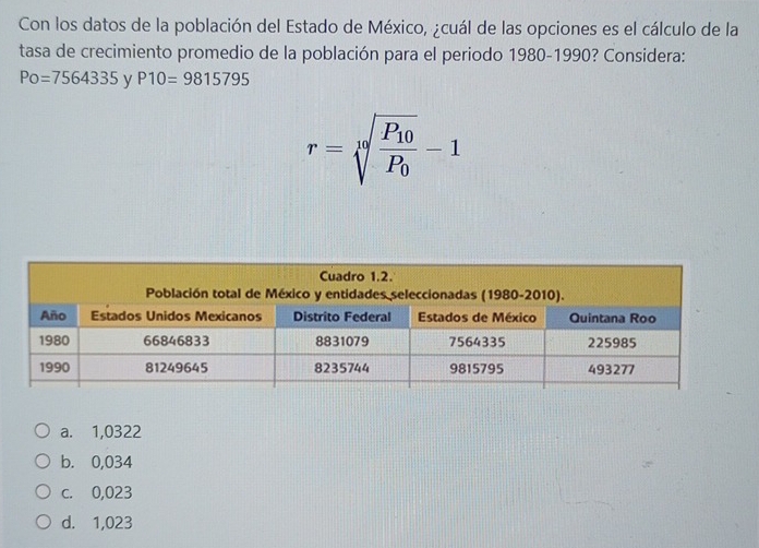 Con los datos de la población del Estado de México, ¿cuál de las opciones es el cálculo de la
tasa de crecimiento promedio de la población para el periodo 1980-1990? Considera:
Po=7564335 y P10=9815795
r=sqrt[10](frac P_10)P_0-1
a. 1,0322
b. 0,034
c. 0,023
d. 1,023