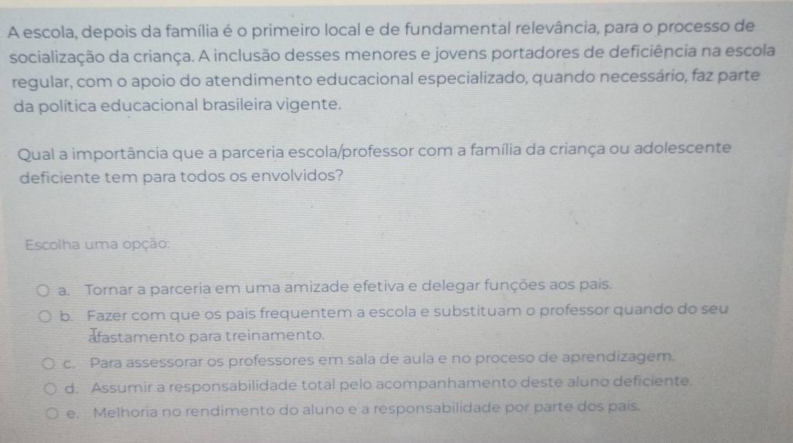 A escola, depois da família é o primeiro local e de fundamental relevância, para o processo de
socialização da criança. A inclusão desses menores e jovens portadores de deficiência na escola
regular, com o apoio do atendimento educacional especializado, quando necessário, faz parte
da política educacional brasileira vigente.
Qual a importância que a parceria escola/professor com a família da criança ou adolescente
deficiente tem para todos os envolvidos?
Escolha uma opção:
a. Tornar a parceria em uma amizade efetiva e delegar funções aos pais.
b. Fazer com que os pais frequentem a escola e substituam o professor quando do seu
afastamento para treinamento.
c. Para assessorar os professores em sala de aula e no proceso de aprendizagem.
d. Assumir a responsabilidade total pelo acompanhamento deste aluno deficiente.
e. Melhoria no rendimento do aluno e a responsabilidade por parte dos pais.