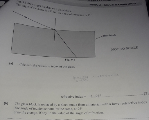 NSSlu -Mulr Eaams Z0z3
Fig. 9.1 shows light incide
The angle of 
SCALE
Calculate the refractive index of the glass.
_[2]
refractive index =
(b) The glass block is replaced by a block made from a material with a lower refractive index.
The angle of incidence remains the same, at 75°.
State the change, if any, in the value of the angle of refraction.
_