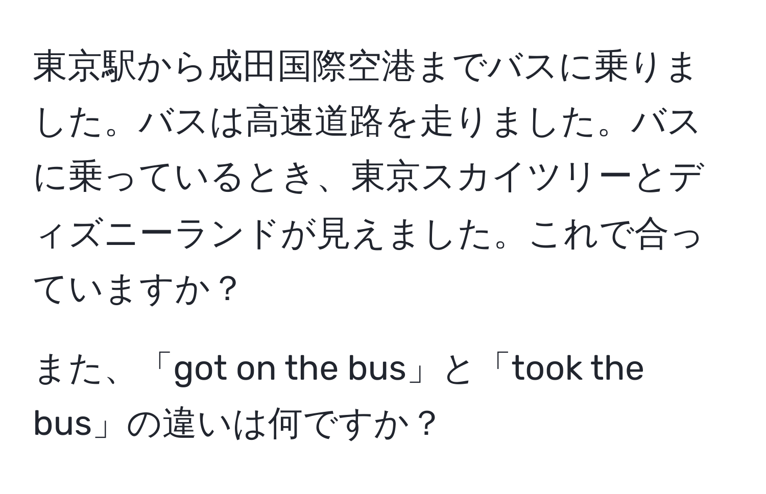 東京駅から成田国際空港までバスに乗りました。バスは高速道路を走りました。バスに乗っているとき、東京スカイツリーとディズニーランドが見えました。これで合っていますか？

また、「got on the bus」と「took the bus」の違いは何ですか？