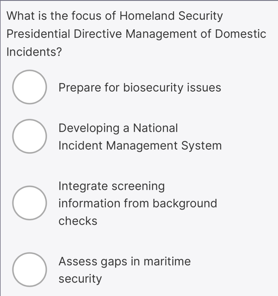 What is the focus of Homeland Security
Presidential Directive Management of Domestic
Incidents?
Prepare for biosecurity issues
Developing a National
Incident Management System
Integrate screening
information from background
checks
Assess gaps in maritime
security