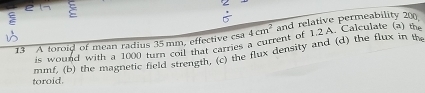 2 : 
:
4cm^2 and relative permeability 200
13 A toroid of mean radius 35 mm, effective csa is wound with a 1000 turn coil that carries a current of 1.2A. Calculate (a) the 
toroid. mmf, (b) the magnetic field strength, (c) the flux density and (d) the flux in the