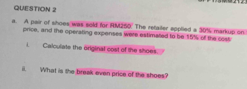 A pair of shoes was sold for RM250. The retailer applied a 30% markup on 
price, and the operating expenses were estimated to be 15% of the cost. 
i. Calculate the original cost of the shoes. 
ii. What is the break even price of the shoes?