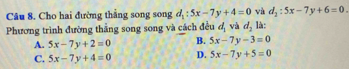 Cho hai đường thắng song song d_1:5x-7y+4=0 và d_2:5x-7y+6=0. 
Phương trình đường thắng song song và cách đều d_1 và d_2 là:
A. 5x-7y+2=0
B. 5x-7y-3=0
C. 5x-7y+4=0
D. 5x-7y+5=0