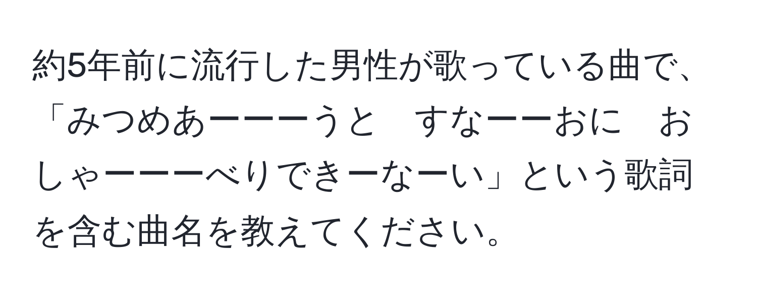 約5年前に流行した男性が歌っている曲で、「みつめあーーーうと　すなーーおに　おしゃーーーべりできーなーい」という歌詞を含む曲名を教えてください。