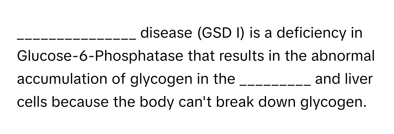 disease (GSD I) is a deficiency in Glucose-6-Phosphatase that results in the abnormal accumulation of glycogen in the _________ and liver cells because the body can't break down glycogen.