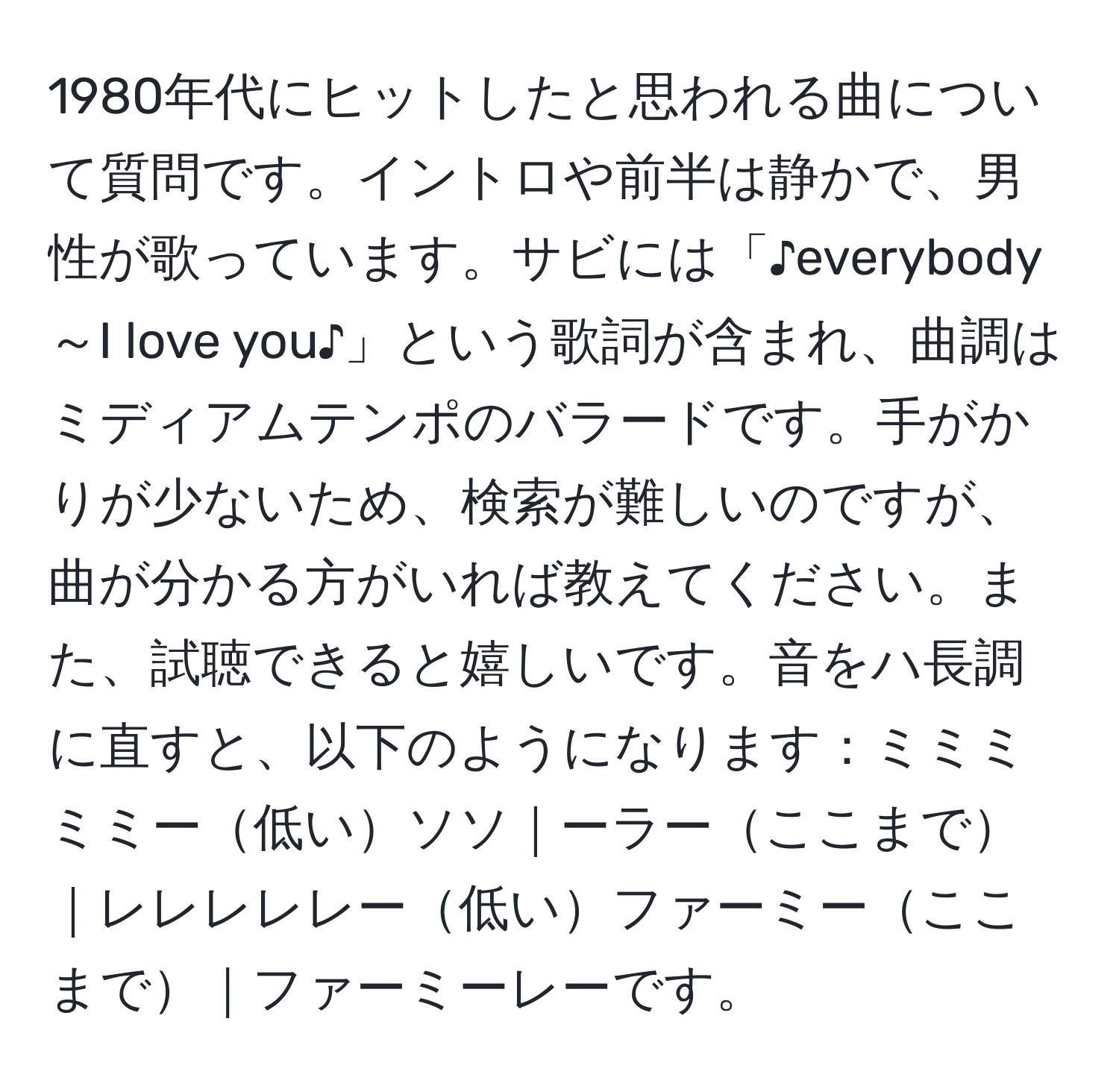 1980年代にヒットしたと思われる曲について質問です。イントロや前半は静かで、男性が歌っています。サビには「♪everybody～I love you♪」という歌詞が含まれ、曲調はミディアムテンポのバラードです。手がかりが少ないため、検索が難しいのですが、曲が分かる方がいれば教えてください。また、試聴できると嬉しいです。音をハ長調に直すと、以下のようになります：ミミミミミー低いソソ｜ーラーここまで｜レレレレレー低いファーミーここまで｜ファーミーレーです。