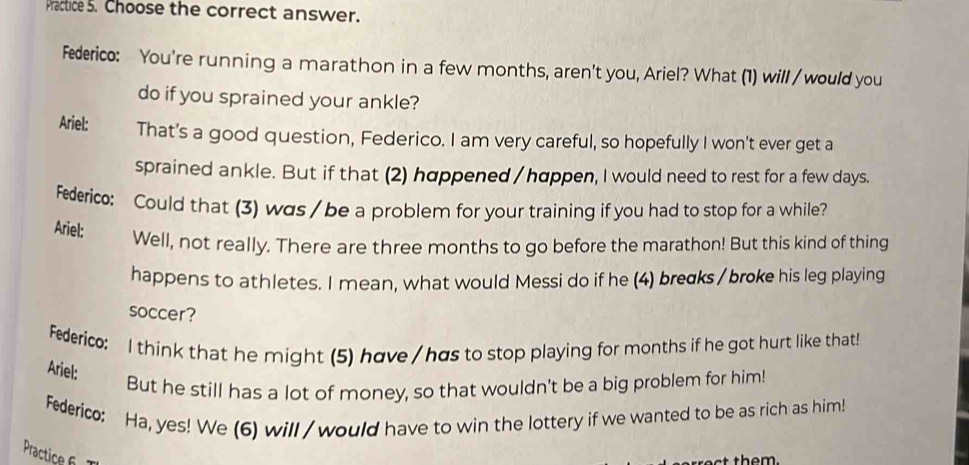 Practice 5. Choose the correct answer. 
Federico: You're running a marathon in a few months, aren't you, Ariel? What (1) will / would you 
do if you sprained your ankle? 
Ariel: That's a good question, Federico. I am very careful, so hopefully I won't ever get a 
sprained ankle. But if that (2) happened / happen, I would need to rest for a few days. 
Federic: Could that (3) was / be a problem for your training if you had to stop for a while? 
Ariel: 
Well, not really. There are three months to go before the marathon! But this kind of thing 
happens to athletes. I mean, what would Messi do if he (4) breɑks / broke his leg playing 
soccer? 
Federico: I think that he might (5) have / has to stop playing for months if he got hurt like that! 
Ariel: 
But he still has a lot of money, so that wouldn't be a big problem for him! 
Federico: Ha, yes! We (6) will / would have to win the lottery if we wanted to be as rich as him! 
Practice f 
t them.