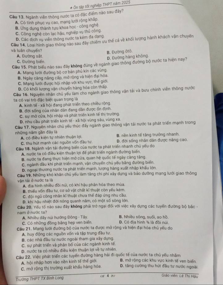+ Ôn tập tốt nghiệp THPT năm 2025
Câu 13. Ngành viên thông nước ta có đặc điểm nào sau đây?
A. Có tính phục vụ cao, mạng lưới rộng khấp.
B. Ứng dụng thành tựu khoa học - công nghệ
C. Công nghệ còn lạc hậu, nghiệp vụ thủ công.
D. Các dịch vụ viên thông nước ta kém đa dạng
Câu 14. Loại hình giao thông nào sau đảy chiếm ưu thế cả về khối lượng hành khách vận chuyến
và luân chuyến?
B. Đường ôtô.
A. Đường sắt.
D. Đường hàng không.
C. Đường biển.
Câu 15. Phát biểu nào sau đây không đúng về ngành giao thông đường bộ nước ta hiện nay?
A. Mạng lưới đường bộ cơ bản phủ kín các vùng.
B. Ngày càng năng cấp, mở rộng và hiện đại hóa.
C. Mạng lưới được hội nhập với khu vực, thế giới.
D. Có khối lượng vận chuyến hàng hóa còn thấp.
Câu 16. Nguyên nhân chủ yếu làm cho ngành giao thông vận tải và bưu chính viên thông nước
ta có vai trò đặc biệt quan trọng là
A. kinh tế - xã hội đang phát triển theo chiều rộng.
B. đời sống của nhân dân đang dần được ốn định.
C. sự mở cửa, hội nhập và phát triển kinh tế thị trường.
D. nhu cầu phát triển kinh tế - xã hội vùng sâu, vùng xa.
Câu 17. Nguyên nhân chủ yếu thúc đấy ngành giao thông vận tải nước ta phát triển mạnh trong
những năm gần đây là
A. có điều kiện tự nhiên thuận lợi. B. nền kinh tế tăng trưởng nhanh.
C. thu hút mạnh các nguồn vốn đầu tư. D. đời sống nhân dân được nâng cao.
Câu 18. Ngành vận tải đường biển của nước ta phát triển nhanh chủ yếu do
A. nước ta có điều kiện thuận lợi để phát triển ngành đường biến.
B. nước ta đang thực hiện mở cửa, quan hệ quốc tế ngày càng tăng.
C. ngành dầu khí phát triển mạnh, vận chuyển chủ yếu bằng đường biến.
D. ngoại thương nước ta phát triển mạnh, lượng hàng xuất nhập khẩu lớn.
Câu 19. Những khó khăn chủ yếu làm tăng chi phí xây dựng và bảo dưỡng mạng lưới giao thông
vận tái ở nước ta là
A. địa hình nhiều đồi núi, có khí hậu phân hóa theo mùa.
B. thiếu vốn đầu tư, cơ sở vật chất kĩ thuật còn yếu kém.
C. đội ngũ công nhân kĩ thuật chưa thể đáp ứng nhu cầu.
D. khí hậu nhiệt đới nóng quanh năm, có một số sông lớn.
Câu 20. Yếu tố nào sau đây không phải trở ngại đối với việc xây dựng các tuyến đường bộ bắc -
nam ở nước ta?
A. Nhiều dãy núi hướng Đông - Tây. B. Nhiều sông, suối, ao hồ.
C. Có những đồng bằng hẹp ven biển. D. Cỏ địa hình ¾ là đồi núi,
Câu 21. Mạng lưới đường bộ của nước ta được mở rộng và hiện đại hóa chủ yếu do
A. huy động các nguồn vốn và tập trung đầu tư.
B. các nhà đầu tư nước ngoài tham gia xãy dựng.
C. sự phát triển và phân bố của các ngành kinh tế.
D. nước ta có nhiều điều kiện thuận lợi về tự nhiên.
Câu 22. Việc phát triển các tuyến đường hàng hải đi quốc tế của nước ta chủ yếu nhằm
A. hội nhập hơn vào nền kinh tế thế giới. B. mở rộng các khu vực kinh tế ven biển.
C. mở rộng thị trường xuất khấu hàng hóa. D. tăng cường thu hút đầu tư nước ngoài.
Trường THPT TX Binh Long (8 4 )
Giáo viên: Lê Thị Hậu