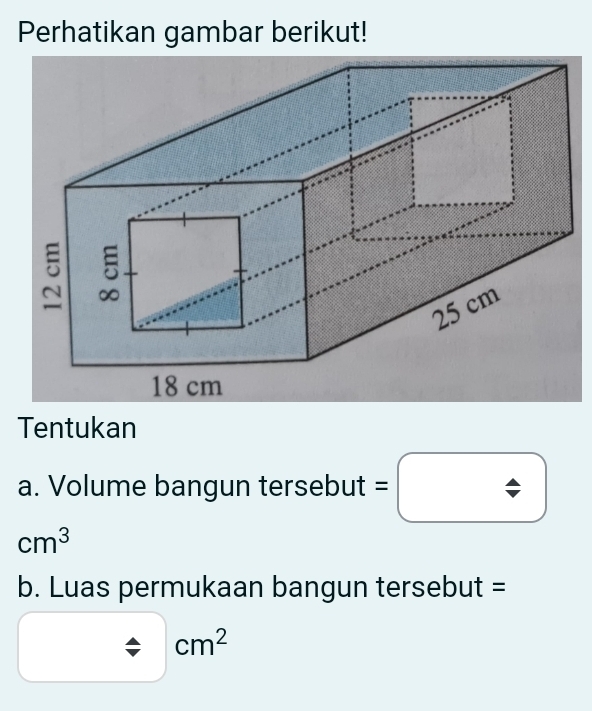 Perhatikan gambar berikut!
5
25 cm
18 cm
Tentukan 
a. Volume bangun tersebut
cm^3
b. Luas permukaan bangun tersebut =
cm^2