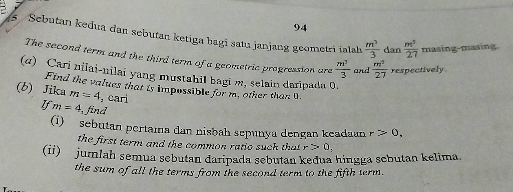 5 
94 
5 Sebutan kedua dan sebutan ketiga bagi satu janjang geometri ialah  m^3/3  dan masing-masing.
 m^5/27 
The second term and the third term of a geometric progression are  m^3/3  and  m^5/27  respectively. 
(a) Cari nilai-nilai yang mustahil bagi m, selain daripada 0. 
Find the values that is impossible for m, other than 0. 
(b) Jika m=4 , cari 
If m=4 , find 
(i) sebutan pertama dan nisbah sepunya dengan keadaan r>0, 
the first term and the common ratio such that r>0, 
(ii) jumlah semua sebutan daripada sebutan kedua hingga sebutan kelima. 
the sum of all the terms from the second term to the fifth term.