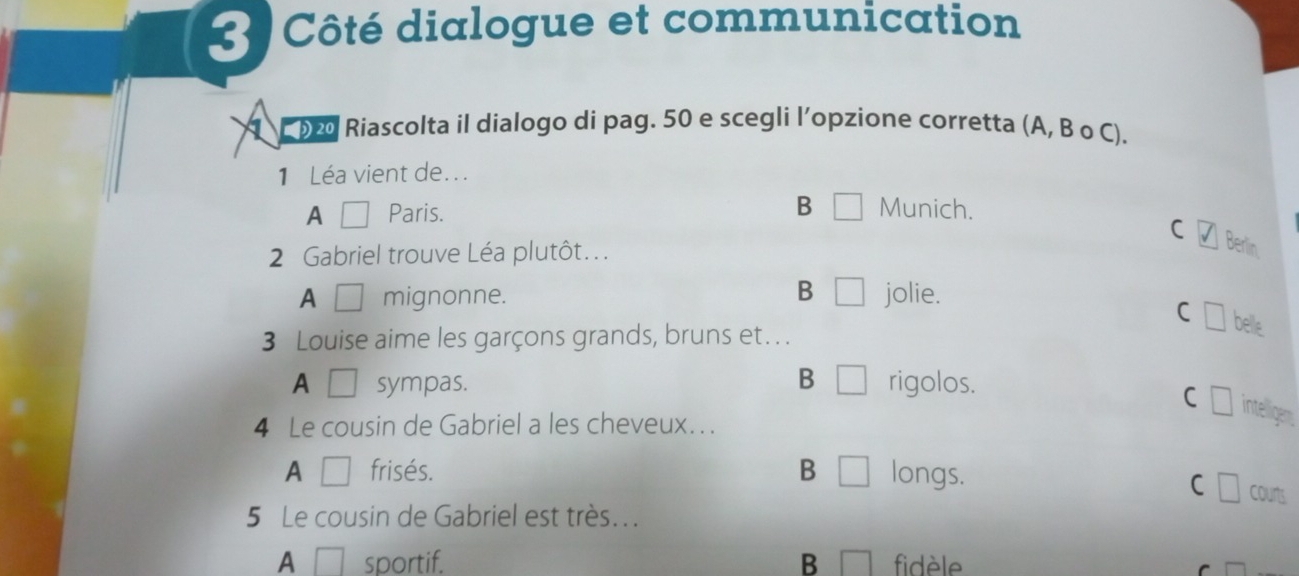 Côté dialogue et communication
20 Riascolta il dialogo di pag. 50 e scegli l’opzione corretta (A, B o C).
1 Léa vient de...
A Paris. B Munich.
C □ Berlin
2 Gabriel trouve Léa plutôt.. .
B
A mignonne. jolie.
C belle
3 Louise aime les garçons grands, bruns et . .
B
A sympas. rigolos.
C intelligem
4 Le cousin de Gabriel a les cheveux.. .
A frisés. B longs.
C courts
5 Le cousin de Gabriel est très...
A sportif. B fidèle