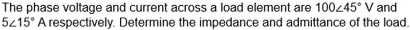 The phase voltage and current across a load element are 100∠ 45°V and
5∠ 15°A respectively. Determine the impedance and admittance of the load.