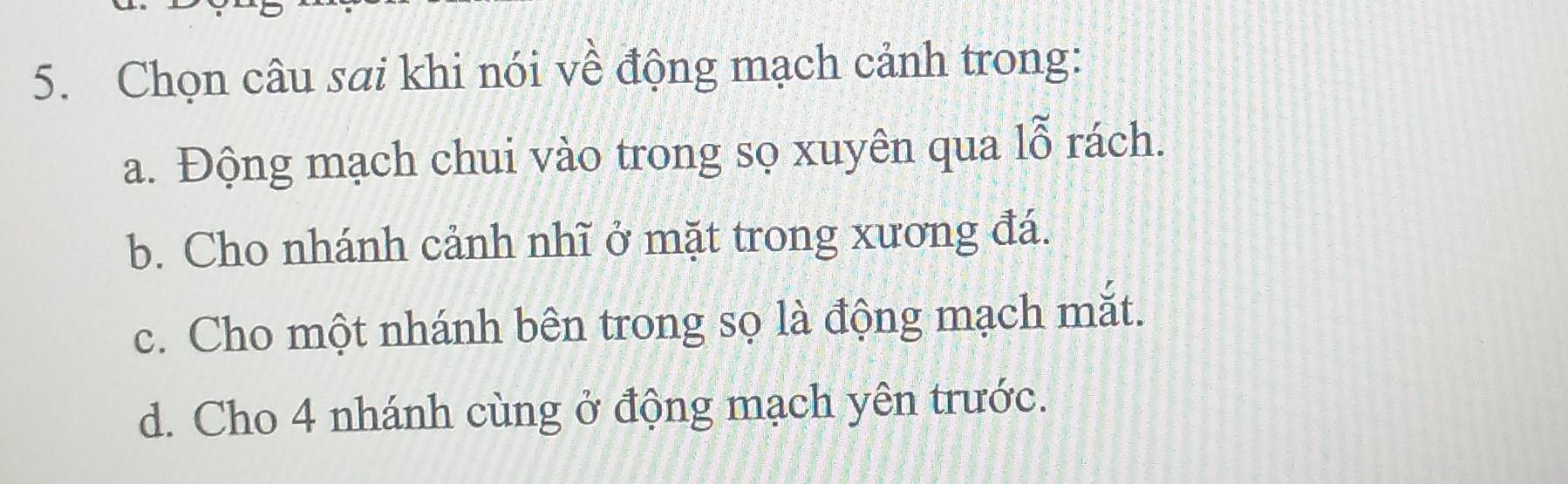 Chọn câu sai khi nói về động mạch cảnh trong:
a. Động mạch chui vào trong sọ xuyên qua 1_0^(sim) rách. a
b. Cho nhánh cảnh nhĩ ở mặt trong xương đá.
c. Cho một nhánh bên trong sọ là động mạch mắt.
d. Cho 4 nhánh cùng ở động mạch yên trước.