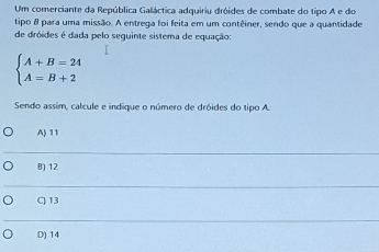 Um comerciante da República Galáctica adquiriu dróides de combate do tipo A e do
tipo 8 para uma missão. A entrega foi feita em um contêiner, sendo que a quantidade
de dróides é dada pelo sequinte sistema de equação:
beginarrayl A+B=24 A=B+2endarray.
Sendo assim, calcule e indique o número de dróides do tipo A.
A) 11
B) 12
C) 13
D) 14