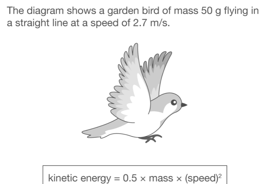 The diagram shows a garden bird of mass 50 g flying in 
a straight line at a speed of 2.7 m/s. 
kinetic energy =0.5* mass * (speed)^2