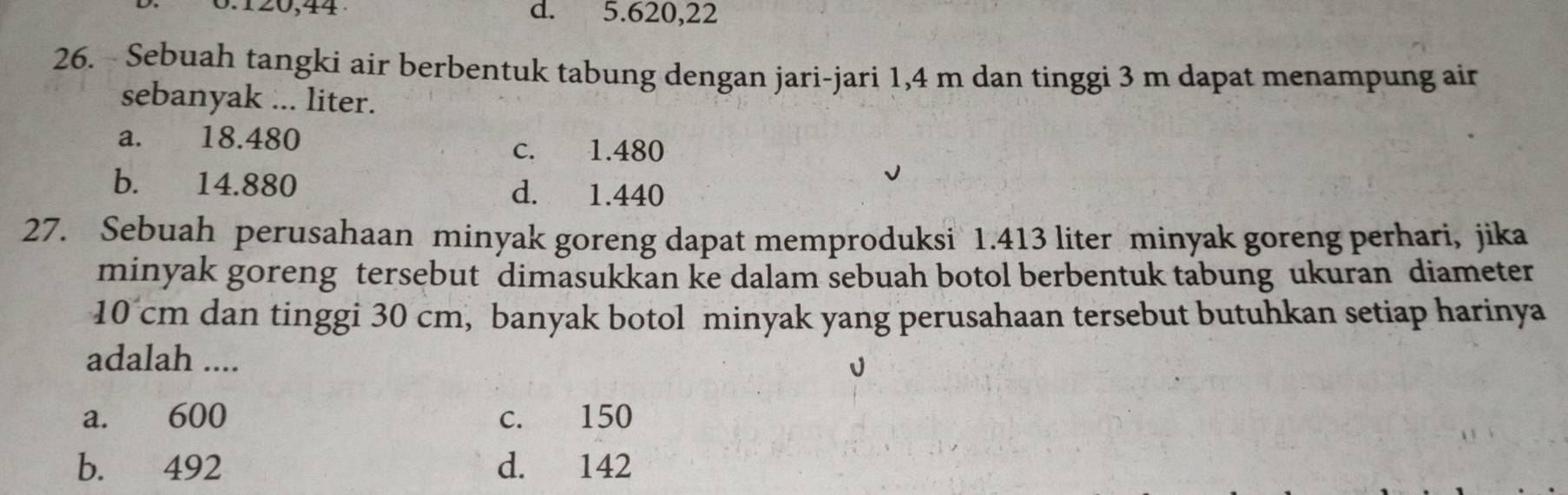 0 . 120, 44 d. 5.620, 22
26. - Sebuah tangki air berbentuk tabung dengan jari-jari 1,4 m dan tinggi 3 m dapat menampung air
sebanyak ... liter.
a. 18.480
c. 1.480
b. 14.880 d. 1.440
27. Sebuah perusahaan minyak goreng dapat memproduksi 1.413 liter minyak goreng perhari, jika
minyak goreng tersebut dimasukkan ke dalam sebuah botol berbentuk tabung ukuran diameter
10 cm dan tinggi 30 cm, banyak botol minyak yang perusahaan tersebut butuhkan setiap harinya
adalah ....
a. 600 c. 150
b. 492 d. 142