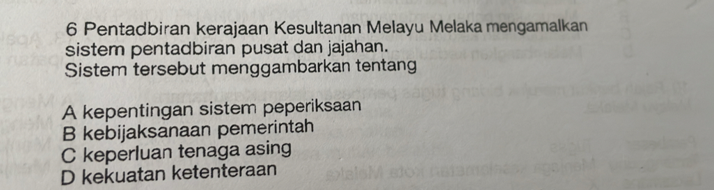 Pentadbiran kerajaan Kesultanan Melayu Melaka mengamalkan
sistem pentadbiran pusat dan jajahan.
Sistem tersebut menggambarkan tentang
A kepentingan sistem peperiksaan
B kebijaksanaan pemerintah
C keperluan tenaga asing
D kekuatan ketenteraan