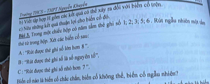 Trường THCS - THPT Nguyễn Khuyển 
b) Viết tập hợp H gồm các kết quá có thể xây ra đổi với biển cổ trên. 
c) Nếu những kết quả thuận lợi cho biến cổ đó. 
Bài 3 Trong một chiếc hộp có năm tầm thẻ ghi số 1; 2; 3; 5; 6 . Rút ngẫu nhiên một tâm 
thế tử trong hộp. Xét các biến cố sau: 
A: ''Rút được thế ghi số lớn hơn 8 ”'. 
B : “'Rút được thẻ ghí số là số nguyên tố”, 
C : 'Rút được thẻ ghi số nhỏ hơn 7 ”. 
Biển cố nào là biến cố chắc chắn, biến cố không thể, biến cố ngẫu nhiên?