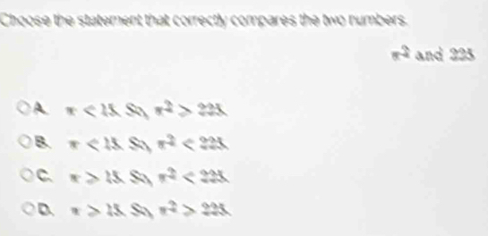 Choose the statement that correctly compares the two numbers.
x^2 and 225
A π <15.S x^2>23x
B. π <18</tex> S π^2<225</tex>
C. x≥slant 15 S n^2<225</tex>
D. x>15 Sa r^2>225