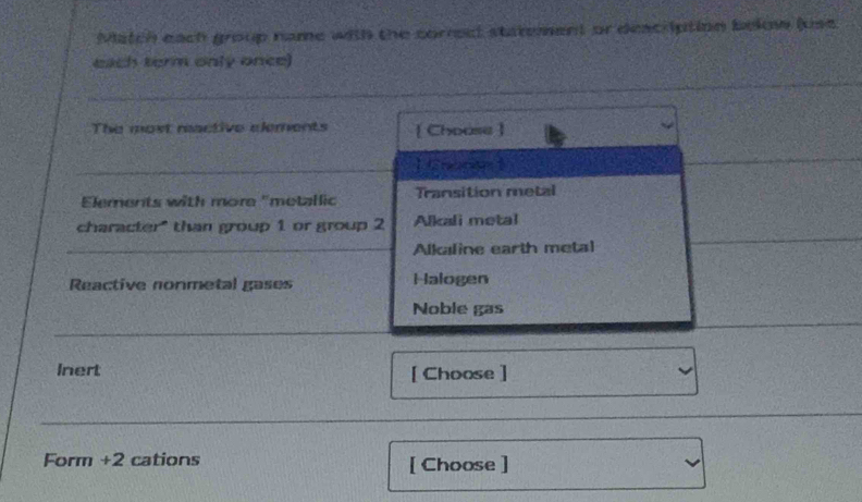 Match each group name with the correct statement or deacription below (use
each term only once)
The most reactive elements [ Choose ]
] C ror 
Elements with more "metallic Transition metal
character" than group 1 or group 2 Alkali metal
Alkaline earth metal
Reactive nonmetal gases Halogen
Noble gas
Inert [ Choose ]
Form +2 cations [ Choose ]