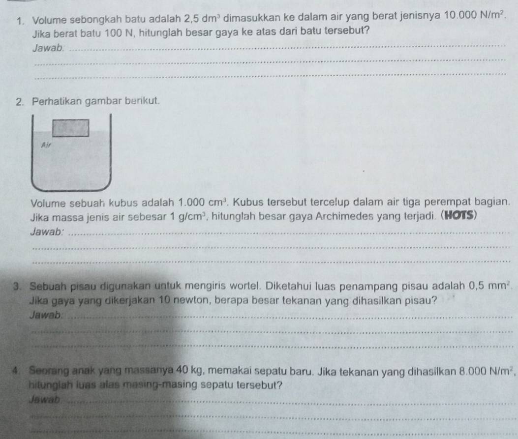 Volume sebongkah batu adalah 2,5dm^3 dimasukkan ke dalam air yang berat jenisnya 10.000N/m^2. 
Jika berat batu 100 N, hitunglah besar gaya ke atas dari batu tersebut? 
Jawab. 
_ 
_ 
_ 
2. Perhatikan gambar berikut. 
Air 
Volume sebuah kubus adalah 1.000cm^3. Kubus tersebut tercelup dalam air tiga perempat bagian. 
Jika massa jenis air sebesar 1g/cm^3 , hitunglah besar gaya Archimedes yang terjadi. (HOTS) 
Jawab:_ 
_ 
_ 
3. Sebuah pisau digunakan untuk mengiris wortel. Diketahui luas penampang pisau adalah 0,5mm^2. 
Jika gaya yang dikerjakan 10 newton, berapa besar tekanan yang dihasilkan pisau? 
Jawab._ 
_ 
_ 
4. Seorang anak yang massanya 40 kg, memakai sepatu baru. Jika tekanan yang dihasilkan 8.000N/m^2, 
hitunglah luas alas masing-masing sepatu tersebut? 
Jawab_ 
_ 
_