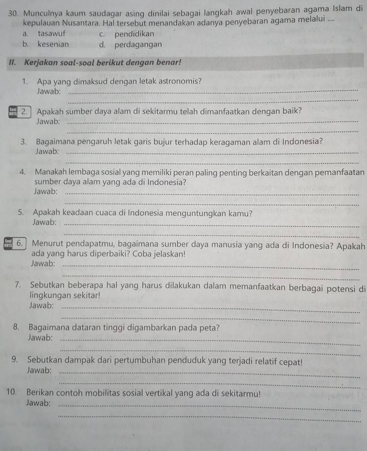 Munculnya kaum saudagar asing dinilai sebagai langkah awal penyebaran agama Islam di
kepulauan Nusantara. Hal tersebut menandakan adanya penyebaran agama melalui ....
a. tasawuf c. pendidikan
b. kesenian d. perdagangan
II. Kerjakan soal-soal berikut dengan benar!
1. Apa yang dimaksud dengan letak astronomis?
Jawab:
_
_
2.] Apakah sumber daya alam di sekitarmu telah dimanfaatkan dengan baik?
Jawab:_
_
3. Bagaimana pengaruh letak garis bujur terhadap keragaman alam di Indonesia?
Jawab:_
_
4. Manakah lembaga sosial yang memiliki peran paling penting berkaitan dengan pemanfaatan
sumber daya alam yang ada di Indonesia?
Jawab:_
_
5. Apakah keadaan cuaca di Indonesia menguntungkan kamu?
Jawab:_
_
6. Menurut pendapatmu, bagaimana sumber daya manusia yang ada di Indonesia? Apakah
ada yang harus diperbaiki? Coba jelaskan!
Jawab:_
_
7. Sebutkan beberapa hal yang harus dilakukan dalam memanfaatkan berbagai potensi di
lingkungan sekitar!
Jawab:_
_
8. Bagaimana dataran tinggi digambarkan pada peta?
Jawab:_
_
9. Sebutkan dampak dari pertumbuhan penduduk yang terjadi relatif cepat!
Jawab:_
_
10. Berikan contoh mobilitas sosial vertikal yang ada di sekitarmu!
Jawab:_
_