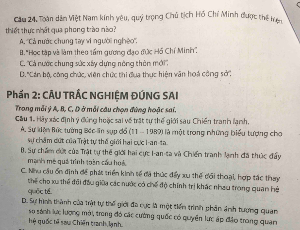 Toàn dân Việt Nam kính yêu, quý trọng Chủ tịch Hồ Chí Minh được thể hiện
thiết thực nhất qua phong trào nào?
A. ''Cả nước chung tay vì người nghèo''.
B. 'Học tập và làm theo tấm gương đạo đức Hồ Chí Minh''.
C. ''Cả nước chung sức xây dựng nông thôn mới''.
D. 'Cán bộ, công chức, viên chức thi đua thực hiện văn hoá công sở''.
Phần 2: CÂU TRÁC NGHIỆM ĐÚNG SAI
Trong mỗi ý A, B, C, D ở mỗi câu chọn đúng hoặc sai.
Câu 1. Hãy xác định ý đúng hoặc sai về trật tự thế giới sau Chiến tranh lạnh.
A. Sự kiện Bức tường Béc-lin sụp đổ (11 - 1989) là một trong những biểu tượng cho
sự chấm dứt của Trật tự thế giới hai cực I-an-ta.
B. Sự chấm dứt của Trật tự thế giới hai cực I-an-ta và Chiến tranh lạnh đã thúc đẩy
mạnh mē quá trình toàn cầu hoá.
C. Nhu cầu ổn định để phát triển kinh tế đã thúc đẩy xu thế đối thoại, hợp tác thay
thế cho xu thế đối đầu giữa các nước có chế độ chính trị khác nhau trong quan hệ
quốc tế.
D. Sự hình thành của trật tự thế giới đa cực là một tiến trình phản ánh tương quan
so sánh lực lượng mới, trong đó các cường quốc có quyền lực áp đảo trong quan
hệ quốc tế sau Chiến tranh lạnh.