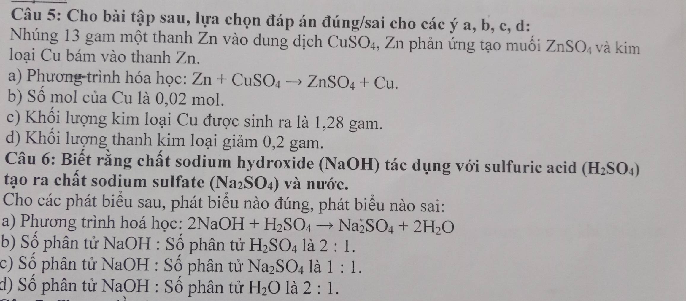 Cho bài tập sau, lựa chọn đáp án đúng/sai cho các ý a, b, c, d:
Nhúng 13 gam một thanh Zn vào dung dịch CuSO₄, Zn phản ứng tạo muối ZnSO_4 và kim
loại Cu bám vào thanh Zn.
a) Phương trình hóa học: Zn+CuSO_4to ZnSO_4+Cu. 
b) Số mol của Cu là 0,02 mol.
c) Khối lượng kim loại Cu được sinh ra là 1,28 gam.
d) Khối lượng thanh kim loại giảm 0,2 gam.
Câu 6: Biết rằng chất sodium hydroxide ( (Na (OH) tác dụng với sulfuric acid (H_2SO_4)
tạo ra chất sodium sulfate (Na_2SO_4) và nước.
Cho các phát biểu sau, phát biểu nào đúng, phát biểu nào sai:
a) Phương trình hoá học: 2NaOH+H_2SO_4to Na_2SO_4+2H_2O
b) Số phân tử NaOH : Số phân tử H_2SO_4 là 2:1.
c) Số phân tử NaOH : Số phân tử Na_2SO_4 là 1:1.
d) Số phân tử NaOH : Số phân tử H_2O là 2:1.