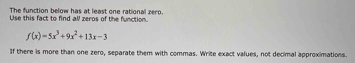 The function below has at least one rational zero. 
Use this fact to find all zeros of the function.
f(x)=5x^3+9x^2+13x-3
If there is more than one zero, separate them with commas. Write exact values, not decimal approximations.