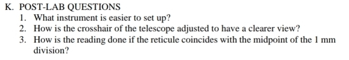 POST-LAB QUESTIONS 
1. What instrument is easier to set up? 
2. How is the crosshair of the telescope adjusted to have a clearer view? 
3. How is the reading done if the reticule coincides with the midpoint of the 1 mm
division?