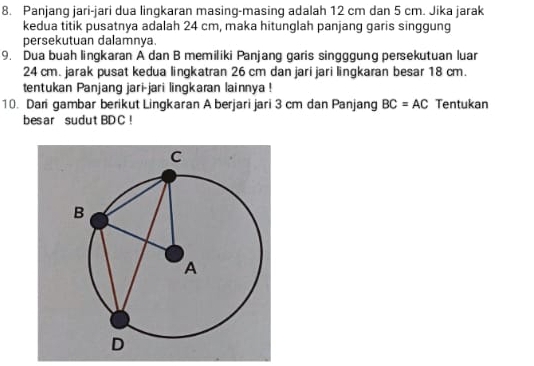 Panjang jari-jari dua lingkaran masing-masing adalah 12 cm dan 5 cm. Jika jarak 
kedua titik pusatnya adalah 24 cm, maka hitunglah panjang garis singgung 
persekutuan dalamnya. 
9. Dua buah lingkaran A dan B memiliki Panjang garis singggung persekutuan luar
24 cm. jarak pusat kedua lingkatran 26 cm dan jari jari lingkaran besar 18 cm. 
tentukan Panjang jari-jari lingkaran lainnya ! 
10. Dari gambar berikut Lingkaran A berjari jari 3 cm dan Panjang BC=AC Tentukan 
bes ar sudutBD C!