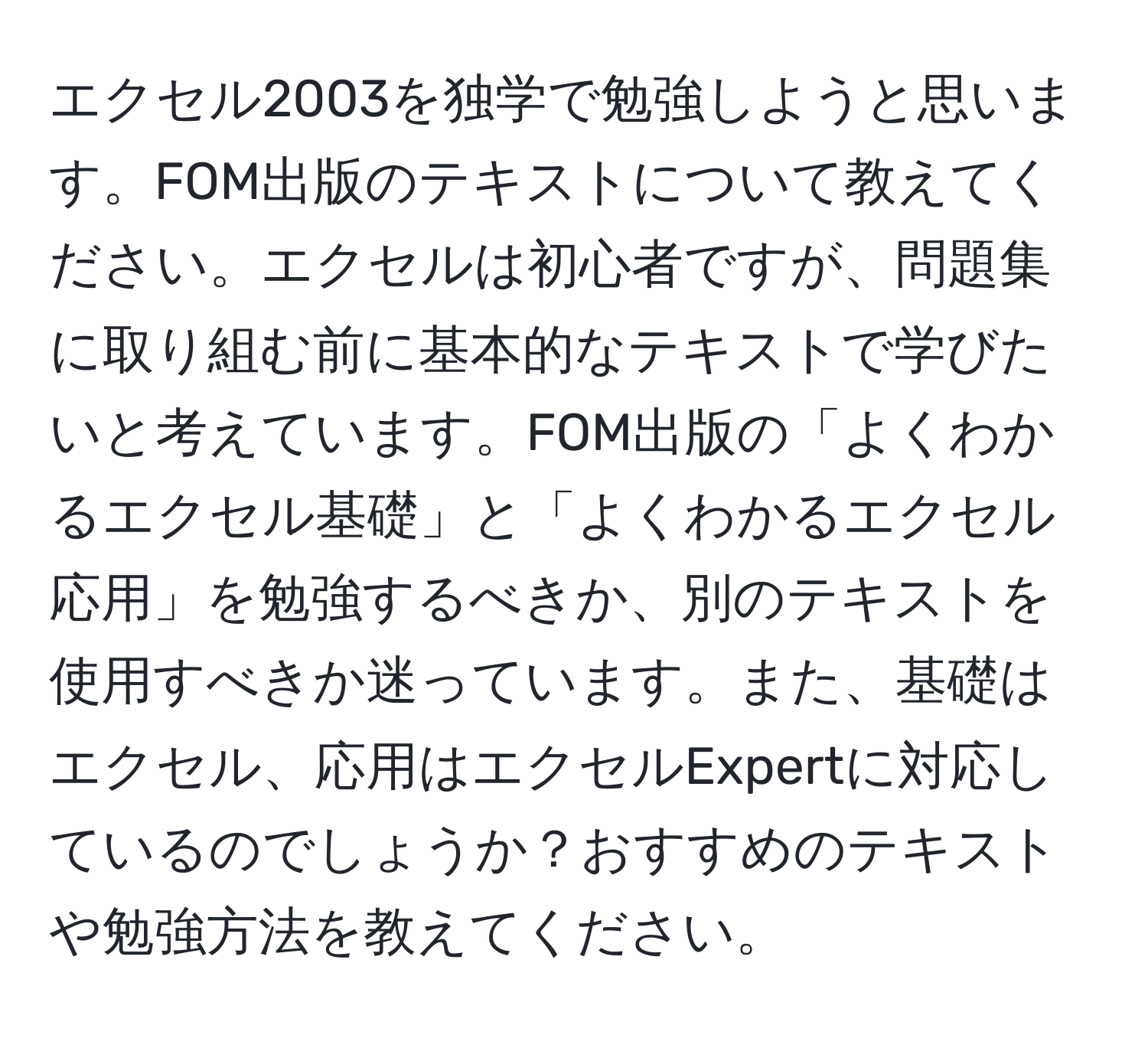 エクセル2003を独学で勉強しようと思います。FOM出版のテキストについて教えてください。エクセルは初心者ですが、問題集に取り組む前に基本的なテキストで学びたいと考えています。FOM出版の「よくわかるエクセル基礎」と「よくわかるエクセル応用」を勉強するべきか、別のテキストを使用すべきか迷っています。また、基礎はエクセル、応用はエクセルExpertに対応しているのでしょうか？おすすめのテキストや勉強方法を教えてください。