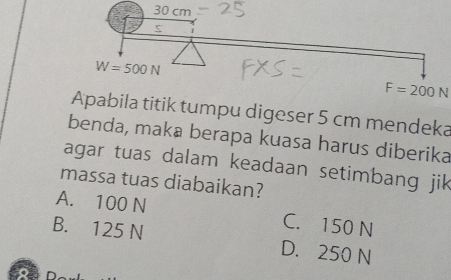 F=200N
Apabila titik tumpu digeser 5 cm mendeka
benda, maka berapa kuasa harus diberika
agar tuas dalam keadaan setimbang jik
massa tuas diabaikan?
A. 100 N C. 150 N
B. 125 N D. 250 N