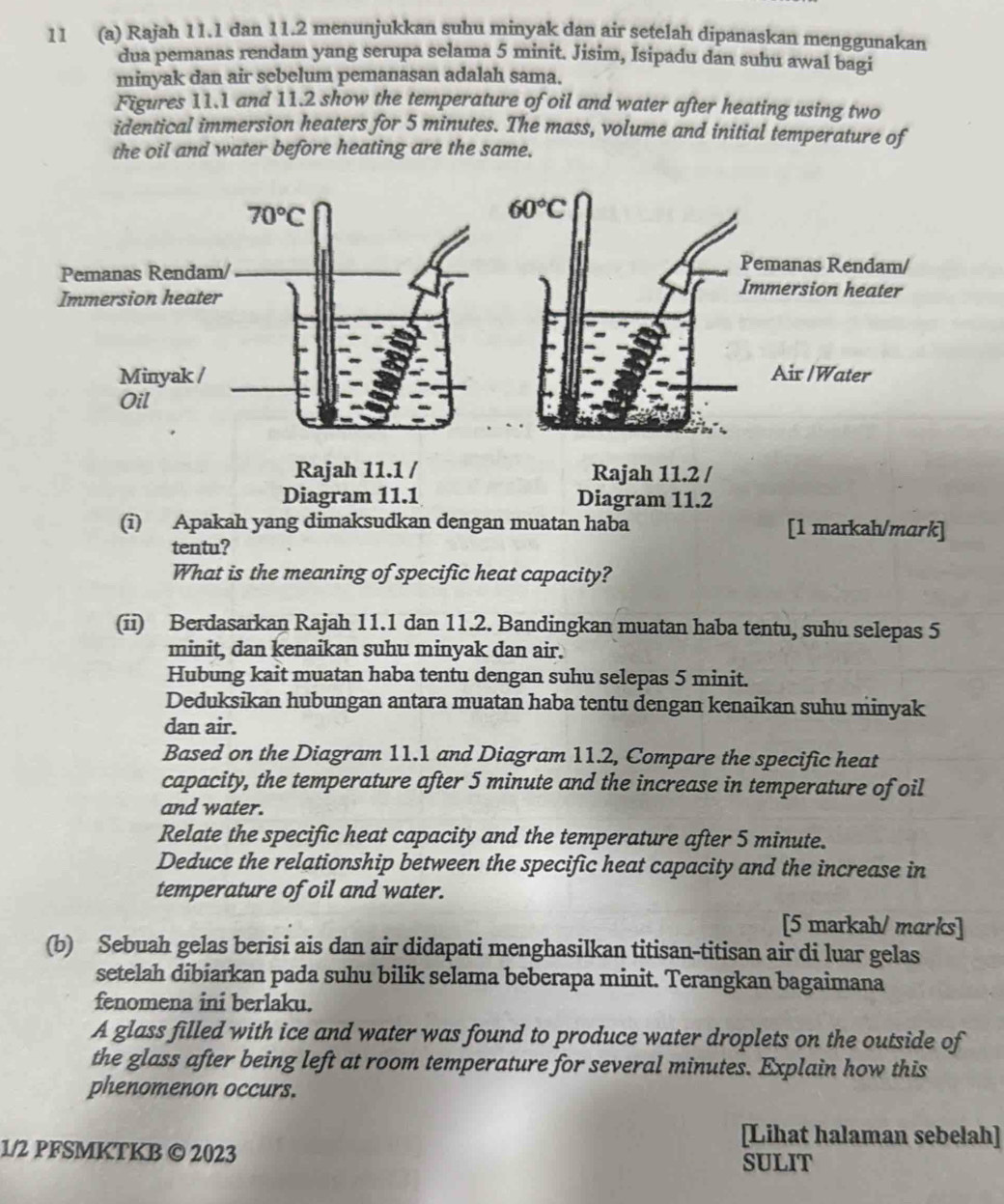 11 (a) Rajah 11.1 dan 11.2 menunjukkan suhu minyak dan air setelah dipanaskan menggunakan
dua pemanas rendam yang serupa selama 5 minit. Jisim, Isipadu dan suhu awal bagi
minyak dan air sebelum pemanasan adalah sama.
Figures 11.1 and 11.2 show the temperature of oil and water after heating using two
identical immersion heaters for 5 minutes. The mass, volume and initial temperature of
the oil and water before heating are the same.
Diagram 11.1 Diagram 11.2
(i) Apakah yang dimaksudkan dengan muatan haba [1 markah/mark]
tentu?
What is the meaning of specific heat capacity?
(ii) Berdasarkan Rajah 11.1 dan 11.2. Bandingkan muatan haba tentu, suhu selepas 5
minit, dan kenaikan suhu minyak dan air.
Hubung kait muatan haba tentu dengan suhu selepas 5 minit.
Deduksikan hubungan antara muatan haba tentu dengan kenaikan suhu minyak
dan air.
Based on the Diagram 11.1 and Diagram 11.2, Compare the specific heat
capacity, the temperature after 5 minute and the increase in temperature of oil
and water.
Relate the specific heat capacity and the temperature after 5 minute.
Deduce the relationship between the specific heat capacity and the increase in
temperature of oil and water.
[5 markah/ marks]
(b) Sebuah gelas berisi ais dan air didapati menghasilkan titisan-titisan air di luar gelas
setelah dibiarkan pada suhu bilik selama beberapa minit. Terangkan bagaimana
fenomena ini berlaku.
A glass filled with ice and water was found to produce water droplets on the outside of
the glass after being left at room temperature for several minutes. Explain how this
phenomenon occurs.
[Lihat halaman sebelah]
1/2 PFSMKTKB © 2023 SULIT