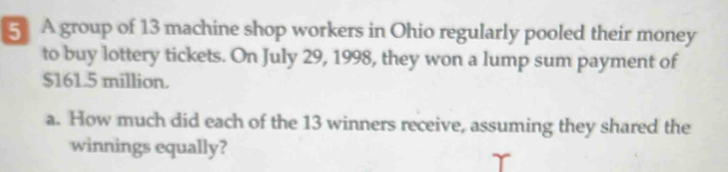 A group of 13 machine shop workers in Ohio regularly pooled their money 
to buy lottery tickets. On July 29, 1998, they won a lump sum payment of
$161.5 million. 
a. How much did each of the 13 winners receive, assuming they shared the 
winnings equally?